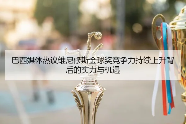 巴西媒体热议维尼修斯金球奖竞争力持续上升背后的实力与机遇