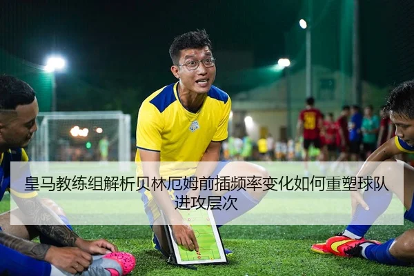 皇马教练组解析贝林厄姆前插频率变化如何重塑球队进攻层次