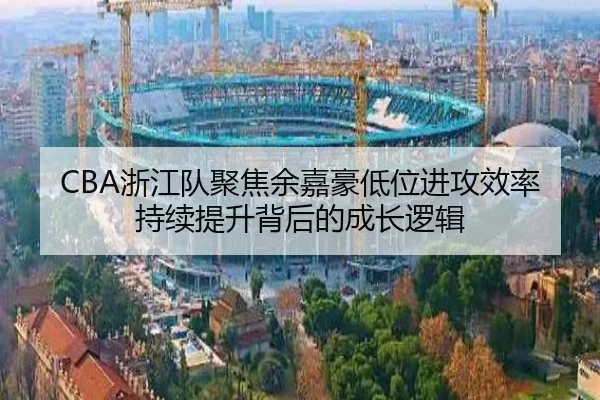 CBA浙江队聚焦余嘉豪低位进攻效率持续提升背后的成长逻辑